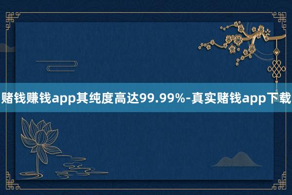 赌钱赚钱app其纯度高达99.99%-真实赌钱app下载