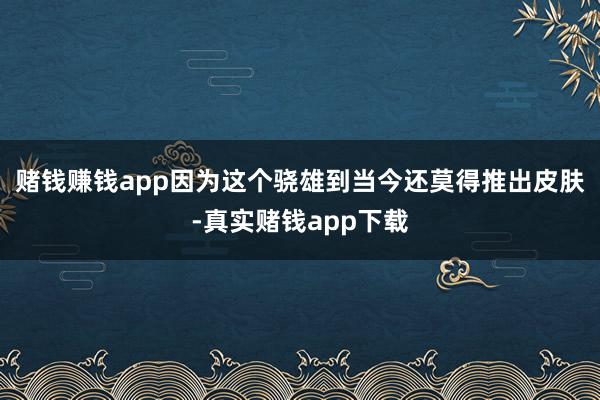 赌钱赚钱app因为这个骁雄到当今还莫得推出皮肤-真实赌钱app下载