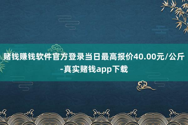 赌钱赚钱软件官方登录当日最高报价40.00元/公斤-真实赌钱app下载