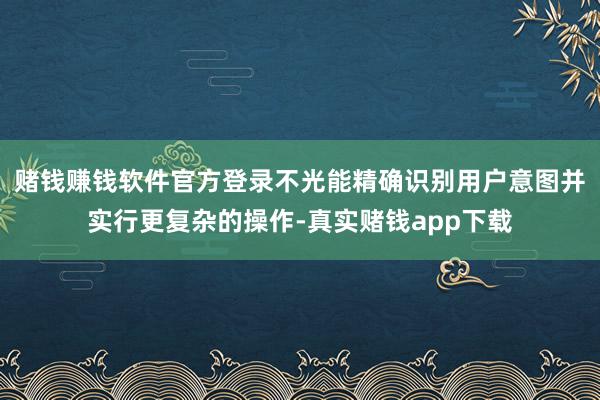 赌钱赚钱软件官方登录不光能精确识别用户意图并实行更复杂的操作-真实赌钱app下载