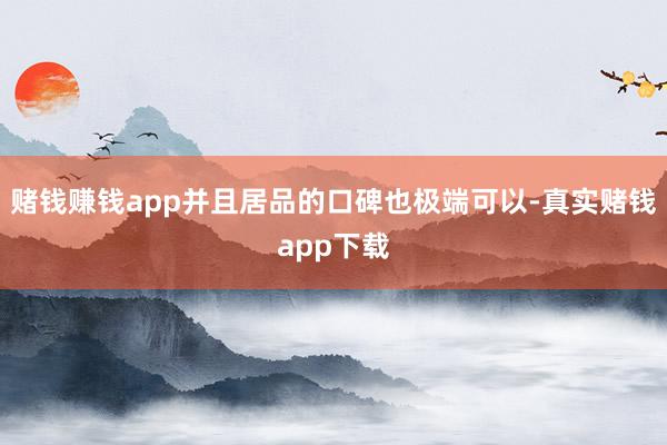 赌钱赚钱app并且居品的口碑也极端可以-真实赌钱app下载