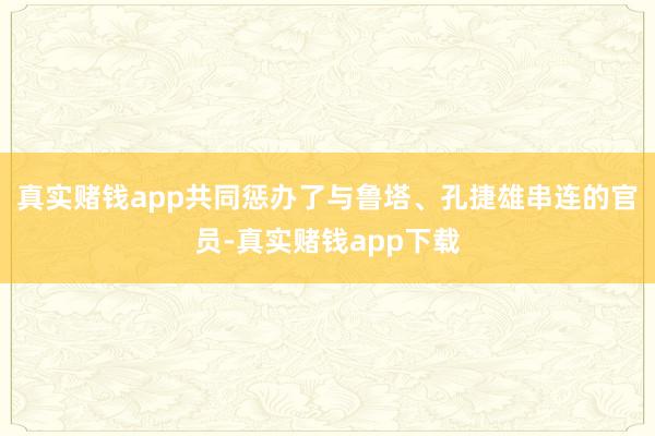 真实赌钱app共同惩办了与鲁塔、孔捷雄串连的官员-真实赌钱app下载