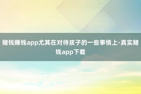 赌钱赚钱app尤其在对待孩子的一些事情上-真实赌钱app下载