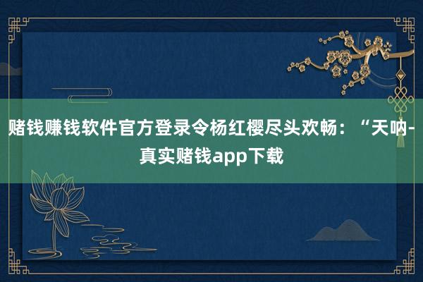 赌钱赚钱软件官方登录令杨红樱尽头欢畅：“天呐-真实赌钱app下载