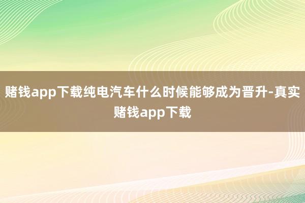 赌钱app下载纯电汽车什么时候能够成为晋升-真实赌钱app下载