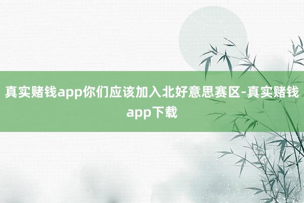 真实赌钱app你们应该加入北好意思赛区-真实赌钱app下载