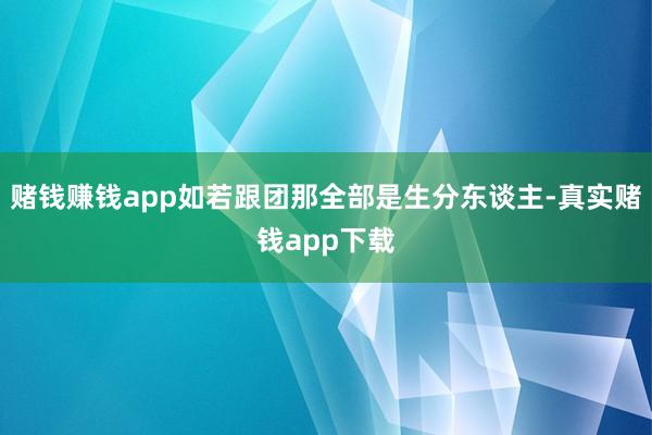 赌钱赚钱app如若跟团那全部是生分东谈主-真实赌钱app下载