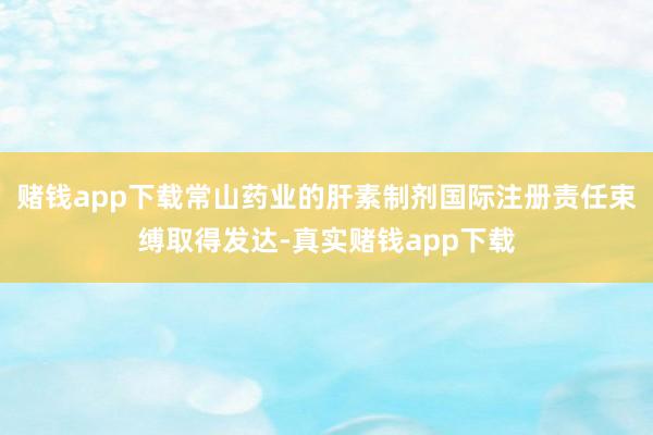 赌钱app下载常山药业的肝素制剂国际注册责任束缚取得发达-真实赌钱app下载