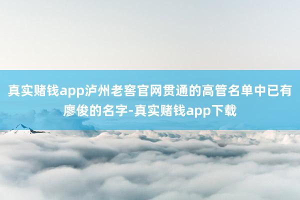 真实赌钱app泸州老窖官网贯通的高管名单中已有廖俊的名字-真实赌钱app下载