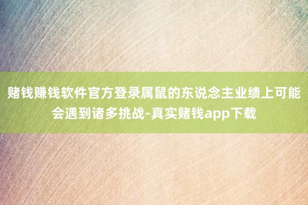 赌钱赚钱软件官方登录属鼠的东说念主业绩上可能会遇到诸多挑战-真实赌钱app下载