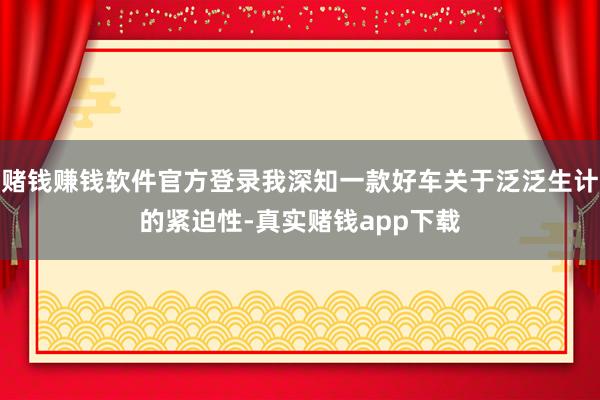 赌钱赚钱软件官方登录我深知一款好车关于泛泛生计的紧迫性-真实赌钱app下载