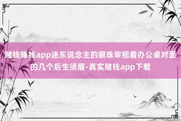 赌钱赚钱app迷东说念主的眼珠审视着办公桌对面的几个后生须眉-真实赌钱app下载