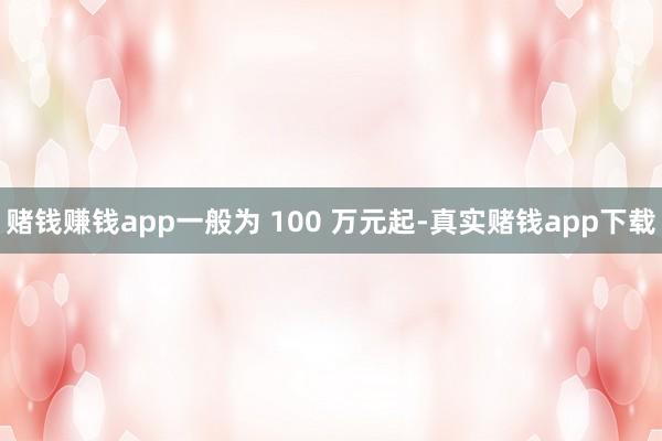 赌钱赚钱app一般为 100 万元起-真实赌钱app下载