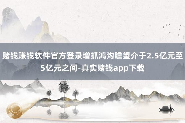 赌钱赚钱软件官方登录增抓鸿沟瞻望介于2.5亿元至5亿元之间-真实赌钱app下载