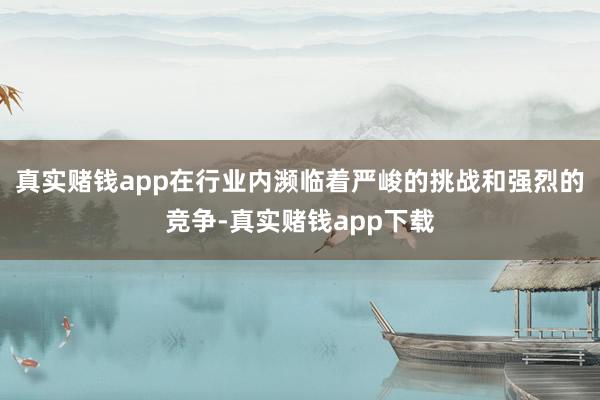 真实赌钱app在行业内濒临着严峻的挑战和强烈的竞争-真实赌钱app下载