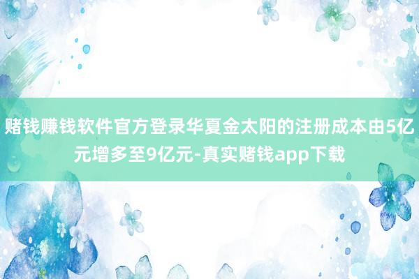 赌钱赚钱软件官方登录华夏金太阳的注册成本由5亿元增多至9亿元-真实赌钱app下载