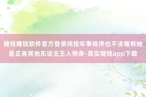 赌钱赚钱软件官方登录纯按年事排序也不该唯有她是正身其他东谈主王人侧身-真实赌钱app下载