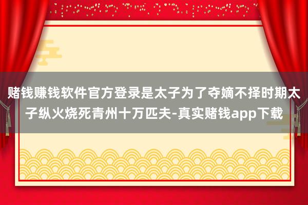 赌钱赚钱软件官方登录是太子为了夺嫡不择时期太子纵火烧死青州十万匹夫-真实赌钱app下载