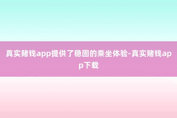 真实赌钱app提供了稳固的乘坐体验-真实赌钱app下载