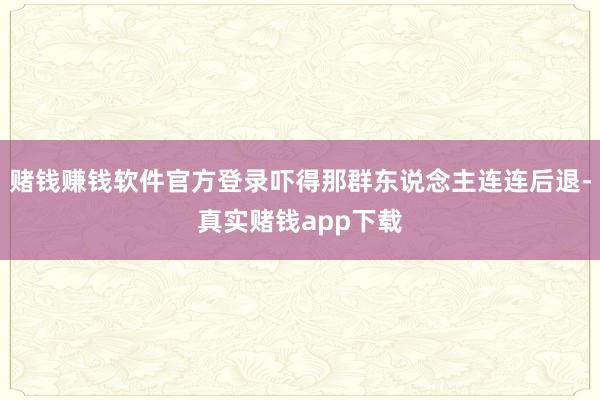 赌钱赚钱软件官方登录吓得那群东说念主连连后退-真实赌钱app下载