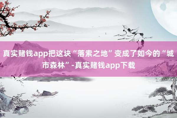 真实赌钱app把这块“落索之地”变成了如今的“城市森林”-真实赌钱app下载