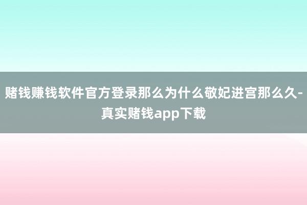 赌钱赚钱软件官方登录那么为什么敬妃进宫那么久-真实赌钱app下载