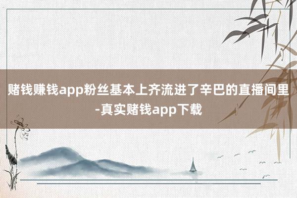 赌钱赚钱app粉丝基本上齐流进了辛巴的直播间里-真实赌钱app下载