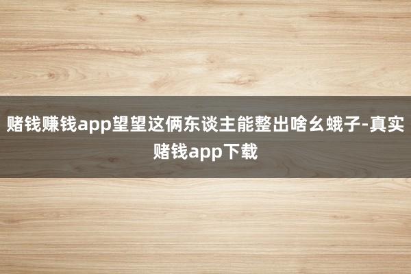 赌钱赚钱app望望这俩东谈主能整出啥幺蛾子-真实赌钱app下载