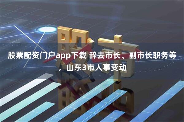 股票配资门户app下载 辞去市长、副市长职务等，山东3市人事变动