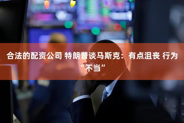 合法的配资公司 特朗普谈马斯克：有点沮丧 行为“不当”