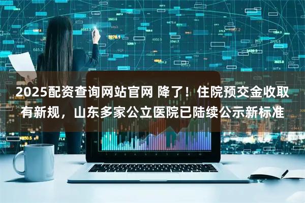 2025配资查询网站官网 降了！住院预交金收取有新规，山东多家公立医院已陆续公示新标准