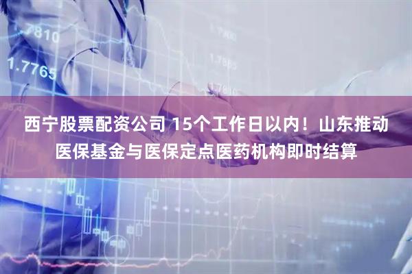 西宁股票配资公司 15个工作日以内！山东推动医保基金与医保定点医药机构即时结算