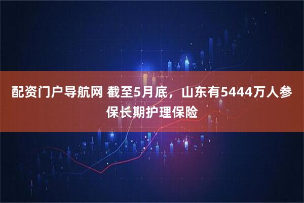 配资门户导航网 截至5月底，山东有5444万人参保长期护理保险