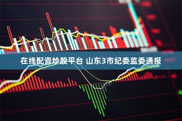 在线配资炒股平台 山东3市纪委监委通报