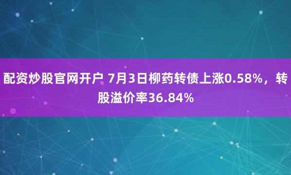 配资炒股官网开户 7月3日柳药转债上涨0.58%，转股溢价率36.84%