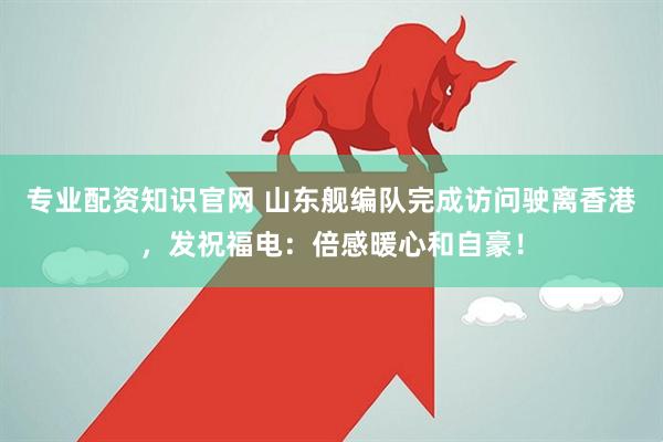 专业配资知识官网 山东舰编队完成访问驶离香港，发祝福电：倍感暖心和自豪！
