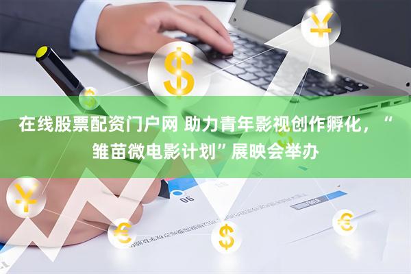 在线股票配资门户网 助力青年影视创作孵化，“雏苗微电影计划”展映会举办