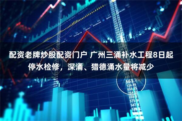 配资老牌炒股配资门户 广州三涌补水工程8日起停水检修，深涌、猎德涌水量将减少
