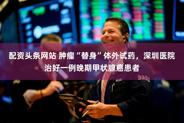 配资头条网站 肿瘤“替身”体外试药，深圳医院治好一例晚期甲状腺癌患者
