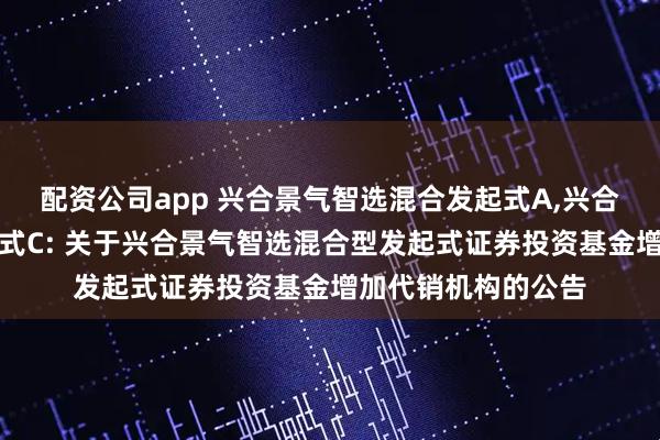 配资公司app 兴合景气智选混合发起式A,兴合景气智选混合发起式C: 关于兴合景气智选混合型发起式证券投资基金增加代销机构的公告