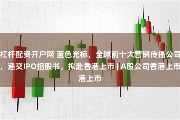 杠杆配资开户网 蓝色光标，全球前十大营销传播公司，递交IPO招股书，拟赴香港上市 | A股公司香港上市