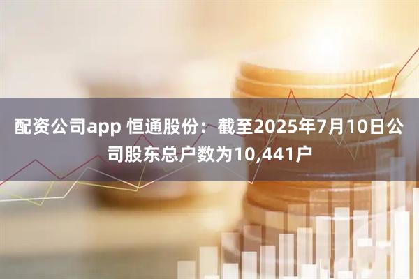 配资公司app 恒通股份：截至2025年7月10日公司股东总户数为10,441户