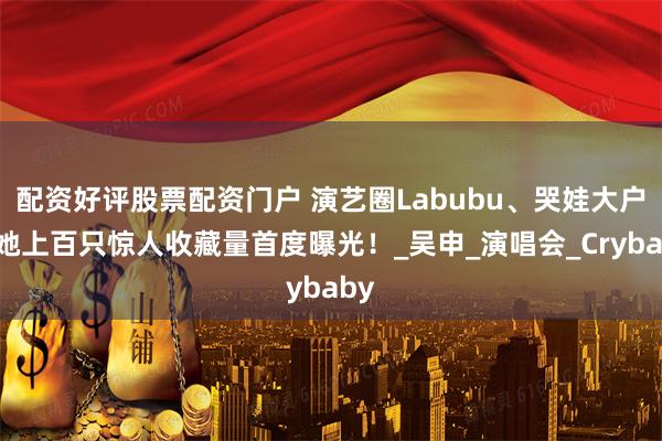 配资好评股票配资门户 演艺圈Labubu、哭娃大户是她上百只惊人收藏量首度曝光！_吴申_演唱会_Crybaby