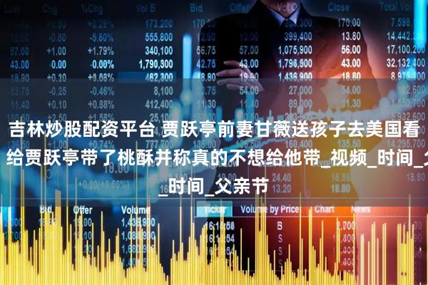 吉林炒股配资平台 贾跃亭前妻甘薇送孩子去美国看爸爸，给贾跃亭带了桃酥并称真的不想给他带_视频_时间_父亲节
