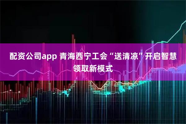 配资公司app 青海西宁工会“送清凉”开启智慧领取新模式