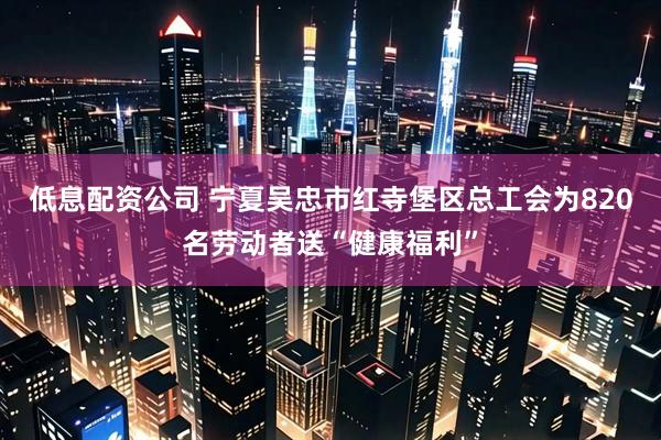 低息配资公司 宁夏吴忠市红寺堡区总工会为820名劳动者送“健康福利”