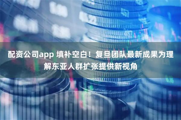 配资公司app 填补空白！复旦团队最新成果为理解东亚人群扩张提供新视角