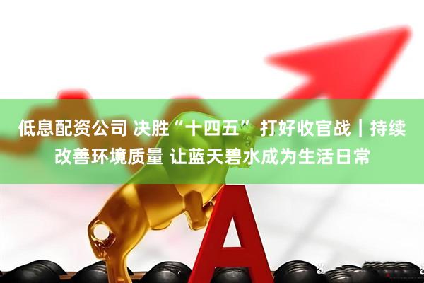 低息配资公司 决胜“十四五” 打好收官战｜持续改善环境质量 让蓝天碧水成为生活日常