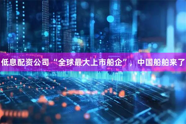 低息配资公司 “全球最大上市船企”，中国船舶来了