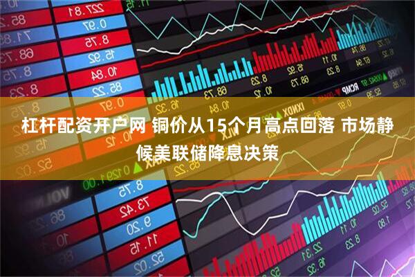 杠杆配资开户网 铜价从15个月高点回落 市场静候美联储降息决策